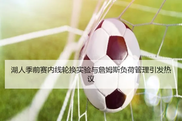 湖人季前赛内线轮换实验与詹姆斯负荷管理引发热议